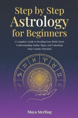 Step by Step Astrology for Beginners: A Complete Guide to Reading Your Birth Chart, Understanding Zodiac Signs, and Unlocking Your Cosmic Potential by Sterling, Maya