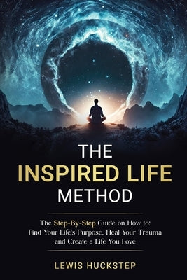 The Inspired Life Method: The step-by-step guide for How to Find Your Life's Purpose, Heal Your Trauma and Create a Life You Love by Huckstep, Lewis
