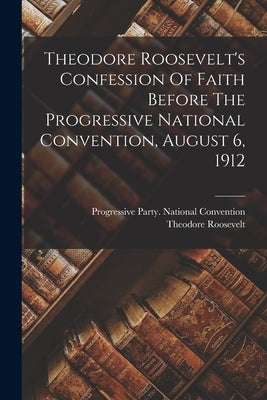 Theodore Roosevelt's Confession Of Faith Before The Progressive National Convention, August 6, 1912 by Roosevelt, Theodore