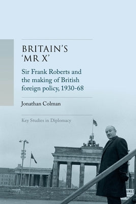 Britain's 'mr X': Sir Frank Roberts and the Making of British Foreign Policy, 1930-68 by Colman, Jonathan