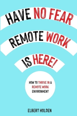 Have No Fear, Remote Work Is Here!: How To Thrive In A Remote Work Environment by Holden, Elbert