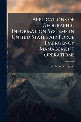 Applications of Geographic Information Systems in United States Air Force Emergency Management Operations by Higdon, Anthony A.