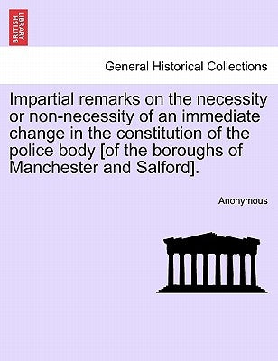Impartial Remarks on the Necessity or Non-Necessity of an Immediate Change in the Constitution of the Police Body [of the Boroughs of Manchester and S by Anonymous