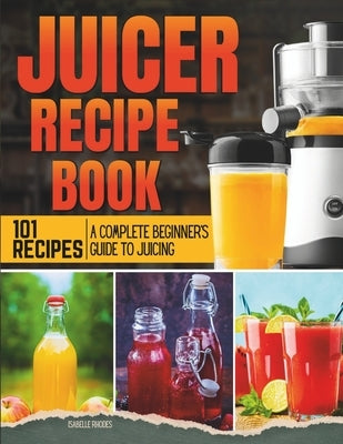 Juicer Recipe Book: A Complete Beginner's Guide to Juicing with 101 Recipes by Rhodes, Isabelle