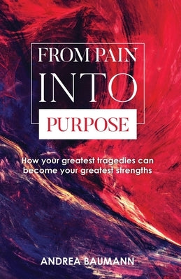 From Pain Into Purpose: How your greatest tragedies can become your greatest strengths by Baumann, Andrea
