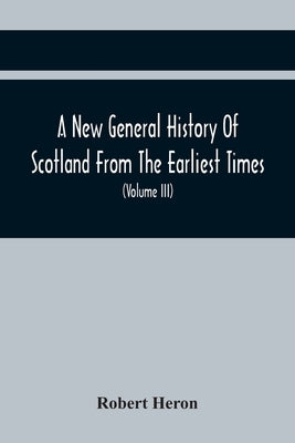 A New General History Of Scotland From The Earliest Times, To The Aera Of The Abolition Of The Hereditary Jurisdictions Of Subjects In Scotland In The by Heron, Robert