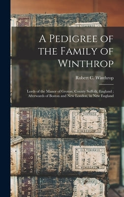 A Pedigree of the Family of Winthrop: Lords of the Manor of Groton, County Suffolk, England; Afterwards of Boston and New London, in New England by Winthrop, Robert C. (Robert Charles)