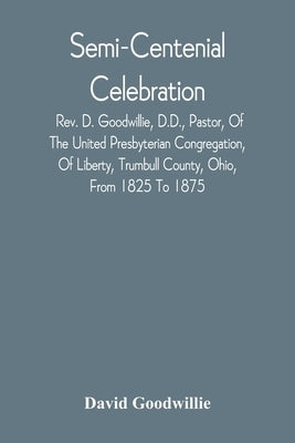 Semi-Centenial Celebration: Rev. D. Goodwillie, D.D., Pastor, Of The United Presbyterian Congregation, Of Liberty, Trumbull County, Ohio, From 182 by Goodwillie, David