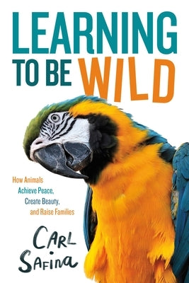 Learning to Be Wild (a Young Reader's Adaptation): How Animals Achieve Peace, Create Beauty, and Raise Families by Safina, Carl