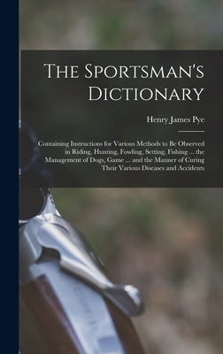 The Sportsman's Dictionary: Containing Instructions for Various Methods to Be Observed in Riding, Hunting, Fowling, Setting, Fishing ... the Manag by Pye, Henry James