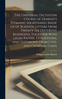 The Universal Dictation Course of Dement's Pitmanic Shorthand, Made up of Business Letters From Twenty-six Different Businesses, Together With Legal P by Musick, William Leslie