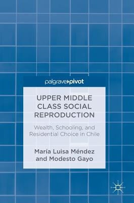 Upper Middle Class Social Reproduction: Wealth, Schooling, and Residential Choice in Chile by Méndez, María Luisa