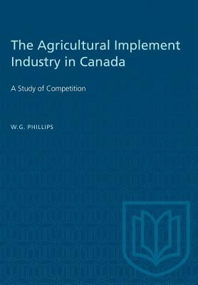 The Agricultural Implement Industry in Canada: A Study of Competition by Phillips, W. G.