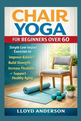 Chair Yoga for Beginners Over 60: Simple Low-Impact Exercises to Improve Balance, Build Strength, Increase Flexibility, and Support Healthy Aging by Anderson, Lloyd