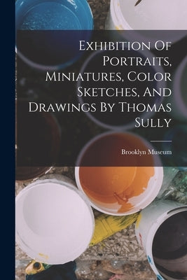 Exhibition Of Portraits, Miniatures, Color Sketches, And Drawings By Thomas Sully by Museum, Brooklyn