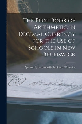 The First Book of Arithmetic in Decimal Currency for the Use of Schools in New Brunswick [microform]: Approved by the Honorable the Board of Education by Anonymous