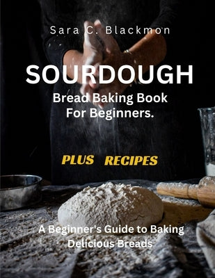 Sourdough Bread Baking Book For Beginners.: A Beginner's Guide to Baking Delicious Breads by Blackmon, Sara