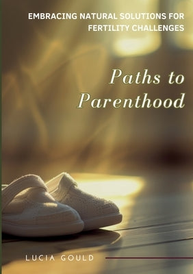 Paths to Parenthood: Embracing Natural Solutions for Fertility Challenges by Gould, Lucia