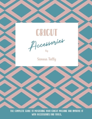 Cricut Accessories: The Complete Guide To Mastering Your Cricut Machine And Improve It With Accessories And Tools by Tally, Sienna