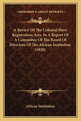 A Review Of The Colonial Slave Registration Acts, In A Report Of A Committee Of The Board Of Directors Of The African Institution (1820) by African Institution
