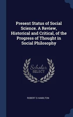 Present Status of Social Science. A Review, Historical and Critical, of the Progress of Thought in Social Philosophy by Hamilton, Robert S.