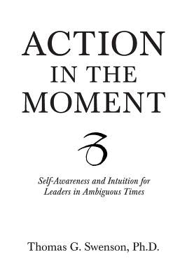 Action in the Moment: Self-Awareness and Intuition for Leaders in Ambiguous Times by Swenson, Thomas G.