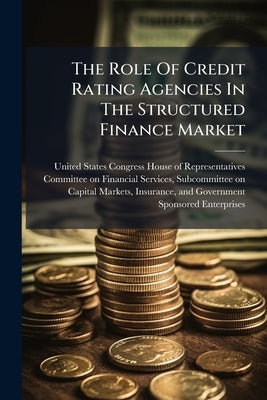 The Role Of Credit Rating Agencies In The Structured Finance Market by United States Congress House of Repre
