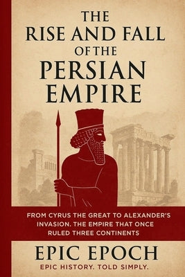 The Rise and Fall of the Persian Empire: From Cyrus the Great to Alexander's Invasion. The Empire That Once Ruled Three Continents by Epoch, Epic