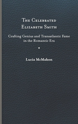 The Celebrated Elizabeth Smith: Crafting Genius and Transatlantic Fame in the Romantic Era by McMahon, Lucia