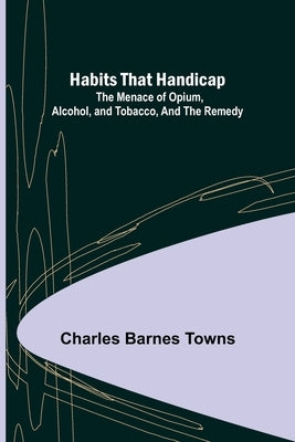 Habits that Handicap: The Menace of Opium, Alcohol, and Tobacco, and the Remedy by Barnes Towns, Charles