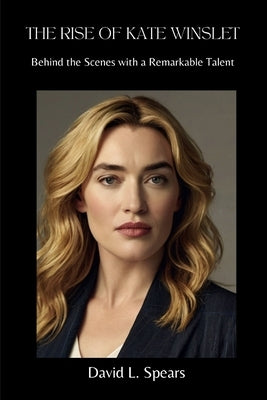 The Rise of Kate Winslet: Behind the Scenes with a Remarkable Talent by L. Spears, David
