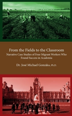 From the Fields to the Classroom: Narrative Case Studies of Four Migrant Workers Who Found Success in Academia by Gonzáles, José Michael