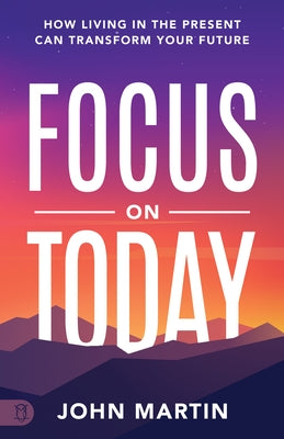Focus on Today: How Living in the Present Can Transform Your Future: Methods to Overcome Distraction, Stop Overthinking, Reduce Stress by Martin, John