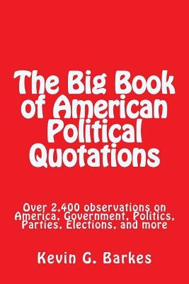 The Big Book of American Political Quotations: Over 2,400 observations on America, Government, Politics, Parties, Elections, and more by Barkes, Kevin G.