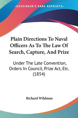 Plain Directions To Naval Officers As To The Law Of Search, Capture, And Prize: Under The Late Convention, Orders In Council, Prize Act, Etc. (1854) by Wildman, Richard