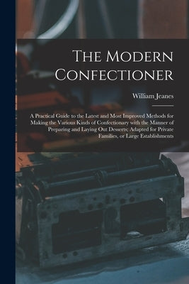 The Modern Confectioner [electronic Resource]: a Practical Guide to the Latest and Most Improved Methods for Making the Various Kinds of Confectionary by Jeanes, William