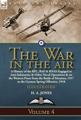 The War in the Air: Volume 4-A History of the RFC, RAF & RNAS Engaged in Anti-Submarine & Other Naval Operations & on the Western Front fr by Jones, H. A.