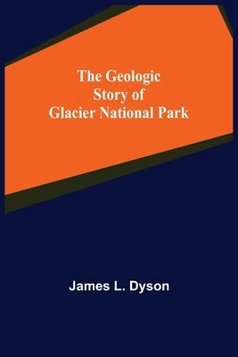 The Geologic Story of Glacier National Park by L. Dyson, James