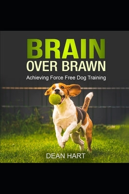 Brain Over Brawn: Achieving Force Free Dog Training by Hart, Dean