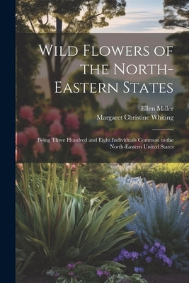 Wild Flowers of the North-eastern States; Being Three Hundred and Eight Individuals Common to the North-eastern United States by Miller, Ellen
