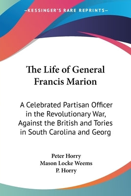 The Life of General Francis Marion: A Celebrated Partisan Officer in the Revolutionary War, Against the British and Tories in South Carolina and Georg by Horry, Peter