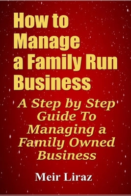 How to Manage a Family Run Business: A Step by Step Guide To Managing a Family Owned Business by Liraz, Meir