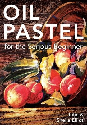 Oil Pastel for the Serious Beginner: Basic Lessons in Becoming a Good Painter by Elliot, John