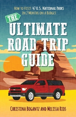 The Ultimate Road Trip Guide: How to Visit 47 U.S. National Parks in 2 Months on a Budget by Bogantz, Christina
