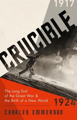Crucible: The Long End of the Great War and the Birth of a New World, 1917-1924 by Emmerson, Charles