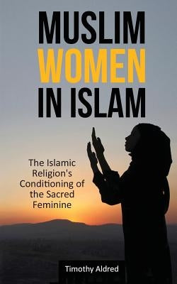 Muslim Women in Islam: The Islamic Religion's Conditioning of the Sacred Feminine by Aldred, Timothy