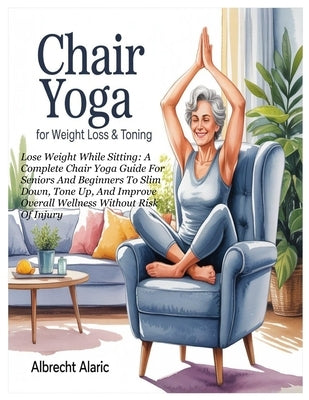 Chair Yoga for Weight Loss & Toning: Lose Weight While Sitting: A Complete Chair Yoga Guide For Seniors And Beginners To Slim Down, Tone Up, And Impro by Alaric, Albrecht