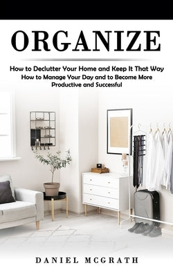 Organize: How to Declutter Your Home and Keep It That Way (How to Manage Your Day and to Become More Productive and Successful) by McGrath, Daniel