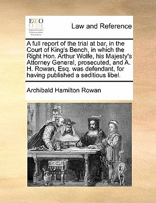 A Full Report of the Trial at Bar, in the Court of King's Bench, in Which the Right Hon. Arthur Wolfe, His Majesty's Attorney General, Prosecuted, and by Rowan, Archibald Hamilton