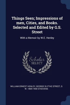 Things Seen; Impressions of men, Cities, and Books. Selected and Edited by G.S. Street: With a Memoir by W.E. Henley by Henley, William Ernest